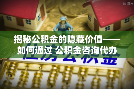桂东揭秘公积金的隐藏价值——如何通过 公积金咨询代办提取 优化财富管理