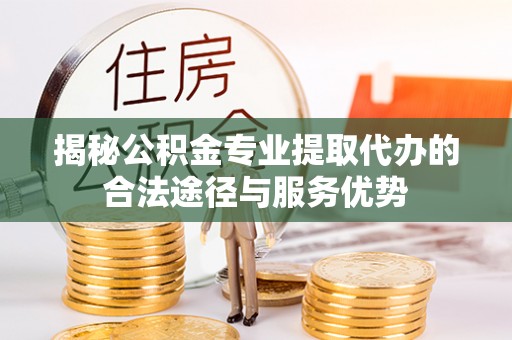 桂东揭秘公积金专业提取代办的合法途径与服务优势