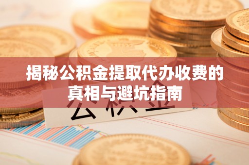 桂东揭秘公积金提取代办收费的真相与避坑指南