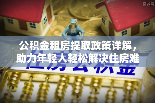 桂东公积金租房提取政策详解，助力年轻人轻松解决住房难题