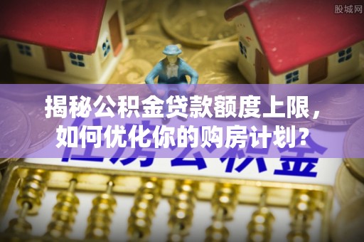 桂东揭秘公积金贷款额度上限，如何优化你的购房计划？