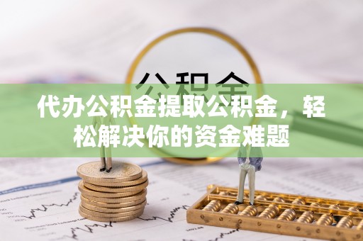桂东代办公积金提取公积金，轻松解决你的资金难题